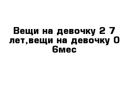 Вещи на девочку 2-7 лет,вещи на девочку 0-6мес